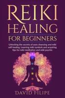 Reiki Healing for Beginners : Unlocking the secrets of aura cleansing and reiki self-healing. Learning reiki symbols and acquiring tips for reiki meditation and reiki psychic