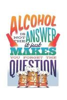 Alcohol Is Not the Answer It Just Makes You Forget the Question