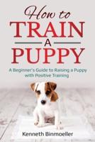 How to Train a Puppy: A Beginner's Guide to Raising a Puppy with Positive Training
