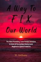 A Way to FIX Our World: The Most Promising, Least Painful Solutions to Most of Humanity's Many Local, Regional & Global Problems