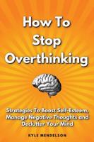 How To Stop Overthinking: Strategies To Boost Self Esteem, Manage Negative Thoughts and Declutter Your Mind