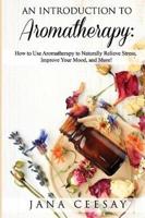An Introduction to Aromatherapy: How to Use Aromatherapy to Naturally Relieve Stress, Improve Your Mood, and More!