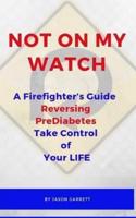 NOT ON MY WATCH A Firefighter's Guide Reversing PreDiabetes Take Control Of Your LIFE