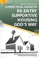 A Practical Guide to Re-Entry Supportive Housing God's Way: A Comprehensive Guide to Establishing Faith-Based Transitional Housing