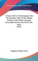 A Future Life? A Critical Inquiry Into The Scientific Value Of The Alleged Evidences That Man's Conscious Personality Survives The Life Of The Body (1907)
