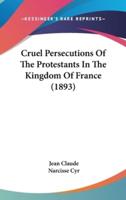 Cruel Persecutions Of The Protestants In The Kingdom Of France (1893)