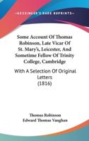 Some Account of Thomas Robinson, Late Vicar of St. Mary's, Leicester, and Sometime Fellow of Trinity College, Cambridge