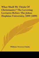What Shall We Think Of Christianity? The Levering Lectures Before The Johns Hopkins University, 1899 (1899)