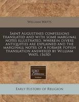 Saint Augustines Confessions Translated and With Some Marginal Notes Illustrated, Wherein Divers Antiquities Are Explained and the Marginall Notes of a Former Popish Translation Answered by William Wats. (1650)