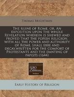 The Ruine of Rome, Or, an Exposition Upon the Whole Revelation Wherein Is Shewed and Proved That the Popish Religion, With All the Power and Authority of Rome, Shall Ebbe and Decay, Written for the Comfort of Protestants and the Danting of Papists (1644)