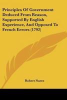 Principles Of Government Deduced From Reason, Supported By English Experience, And Opposed To French Errors (1792)