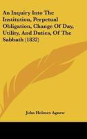 An Inquiry Into the Institution, Perpetual Obligation, Change of Day, Utility, and Duties, of the Sabbath (1832)