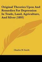 Original Theories Upon And Remedies For Depression In Trade, Land, Agriculture, And Silver (1893)