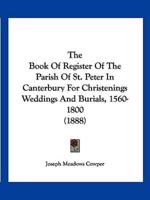 The Book Of Register Of The Parish Of St. Peter In Canterbury For Christenings Weddings And Burials, 1560-1800 (1888)