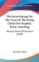 The Seven Sayings On The Cross Or The Dying Christ Our Prophet, Priest, And King