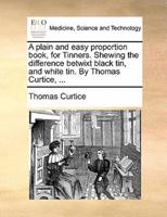 A plain and easy proportion book, for Tinners. Shewing the difference betwixt black tin, and white tin. By Thomas Curtice, ...
