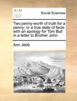 Two penny-worth of truth for a penny; or a true state of facts: with an apology for Tom Bull in a letter to Brother John.