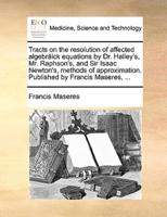 Tracts on the resolution of affected algebräick equations by Dr. Halley's, Mr. Raphson's, and Sir Isaac Newton's, methods of approximation. Published by Francis Maseres, ...