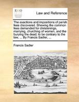 The exactions and impositions of parish fees discovered. Shewing the common fees demanded for christenings, marrying, churching of women, and the burying the dead; to be contrary to the law, ... By Francis Sadler, ...