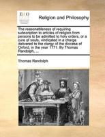 The reasonableness of requiring subscription to articles of religion from persons to be admitted to holy orders, or a cure of souls, vindicated in a charge delivered to the clergy of the diocese of Oxford, in the year 1771. By Thomas Randolph, ...