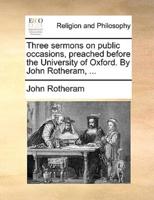 Three sermons on public occasions, preached before the University of Oxford. By John Rotheram, ...