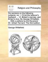 Six sermons on the following subjects; viz. I. Christ the believer's husband. ... VI. Britain's mercies, and Britain's duty. By George Whitefield, ... With a preface by the Reverend Mr. Gilbert Tennent. The third edition.