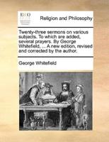 Twenty-three sermons on various subjects. To which are added, several prayers. By George Whitefield, ... A new edition, revised and corrected by the author.