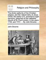 The divine authority of the Christian religion, and the natural deity of Jesus Christ, the author of it, asserted in eight sermons, preached at the cathedral church of St. Paul London, in the years 1730, and 1731. ... By John Browne, ...