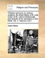 Thirteen sermons on various subjects. By Adam Batty, A.M. Late rector of St. John's Clerkenwell, and lecturer of St. Dunstan's in the West. Vol. II.  Volume 2 of 2