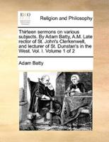 Thirteen sermons on various subjects. By Adam Batty, A.M. Late rector of St. John's Clerkenwell, and lecturer of St. Dunstan's in the West. Vol. I.  Volume 1 of 2