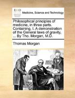 Philosophical principles of medicine, in three parts. Containing, I. A demonstration of the General laws of gravity, ... By Tho. Morgan, M.D.