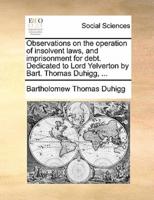 Observations on the operation of insolvent laws, and imprisonment for debt. Dedicated to Lord Yelverton by Bart. Thomas Duhigg, ...