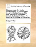 Observations on live stock; containing hints for choosing and improving the best breeds of the most useful kinds of domestic animals. By George Culley, ... The second edition, altered and enlarged.