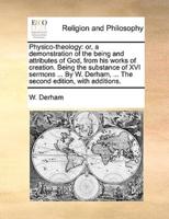 Physico-theology: or, a demonstration of the being and attributes of God, from his works of creation. Being the substance of XVI sermons ... By W. Derham, ... The second edition, with additions.