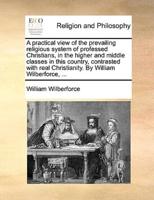 A practical view of the prevailing religious system of professed Christians, in the higher and middle classes in this country, contrasted with real Christianity. By William Wilberforce, ...