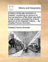 A history of the late revolution in Sweden: containing an account of the transactions of the three last diets in that country; preceded by a short abstract of the Swedish history, ... By Charles Francis Sheridan, ...