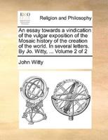 An essay towards a vindication of the vulgar exposition of the Mosaic history of the creation of the world. In several letters. By Jo. Witty, ...  Volume 2 of 2