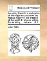 An essay towards a vindication of the vulgar exposition of the Mosaic history of the creation of the world. In several letters. By Jo. Witty, ...  Volume 1 of 2