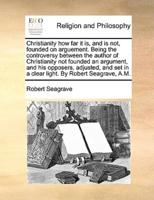Christianity how far it is, and is not, founded on arguement. Being the controversy between the author of Christianity not founded an argument, and his opposers, adjusted, and set in a clear light. By Robert Seagrave, A.M.