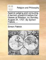 Against judging and censuring. A sermon preach'd before the Queen at Windsor, on Sunday, August 31. 1707. By Symon Patrick, ...