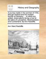 A journey made in the summer of 1794, through Holland and the western frontier of Germany, ... to which are added, observations during a tour to the lakes of Lancashire, Westmoreland, and Cumberland. By Ann Radcliffe.