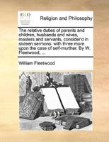 The relative duties of parents and children, husbands and wives, masters and servants, consider'd in sixteen sermons: with three more upon the case of self-murther. By W. Fleetwood, ...