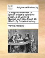 Of religious retirement. A sermon preach'd before the Queen, at St. James's Chappel, on Friday, March 23, 1704/5. By Francis Atterbury, ...