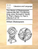 The Works of Shakespeare, Volume the fifth: Containing, King John; Richard II; Henry IV, Part I;  Henry IV, Part II.  Volume 5 of 10