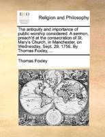 The antiquity and importance of public worship considered. A sermon, preach'd at the consecration of St. Mary's Church, in Manchester, on Wednesday, Sept. 29. 1756. By Thomas Foxley, ...