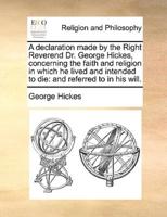 A declaration made by the Right Reverend Dr. George Hickes, concerning the faith and religion in which he lived and intended to die: and referred to in his will.