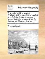 The history of the town of Thetford, in the counties of Norfolk and Suffolk, from the earliest accounts to the present time. By the late Mr. Thomas Martin, ...