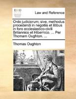 Ordo judiciorum; sive, methodus procedendi in negotiis et litibus in foro ecclesiastico-civili Britannico et Hibernico. ... Per Thomam Oughton. ...