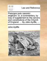 Parergon juris canonici anglicani: or, a commentary, by way of supplement to the canons and constitutions of the Church of England. ... By John Ayliffe, ...