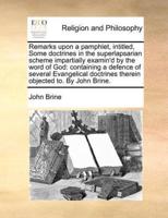 Remarks upon a pamphlet, intitled, Some doctrines in the superlapsarian scheme impartially examin'd by the word of God: containing a defence of several Evangelical doctrines therein objected to. By John Brine.